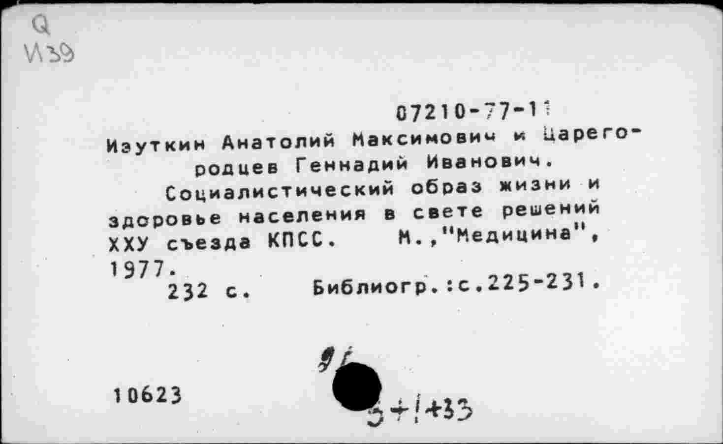 ﻿ц
\ЛЪ9>
0721 0-77-1 ';
Иэуткин Анатолий Максимович и карего родиев Геннадий Иванович.
Социалистический образ жизни и здоровье населения в свете решении ХХУ съезда КПСС. М.,"Медицина , 1 977.	->->с 711
232 с.	Библиогр. : с . »Л9 ^-Ь\.
10623